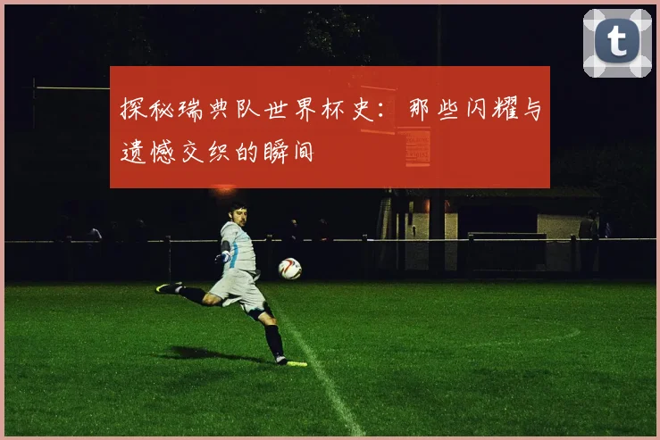 探秘瑞典队世界杯史：那些闪耀与遗憾交织的瞬间