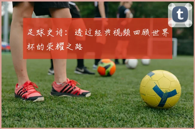 足球史诗：透过经典视频回顾世界杯的荣耀之路