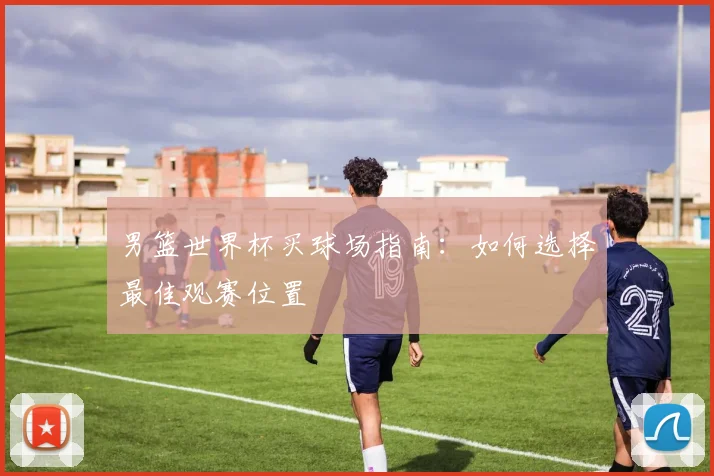 男篮世界杯买球场指南：如何选择最佳观赛位置
