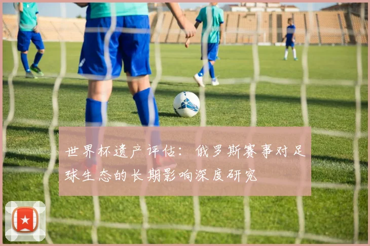 世界杯遗产评估：俄罗斯赛事对足球生态的长期影响深度研究