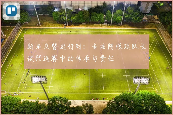 新老交替进行时：专访阿根廷队长谈预选赛中的传承与责任