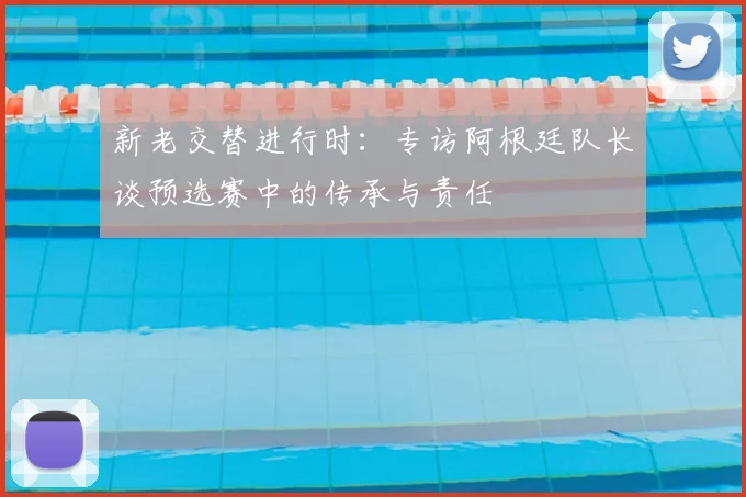 新老交替进行时：专访阿根廷队长谈预选赛中的传承与责任
