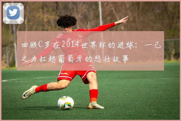 回顾C罗在2014世界杯的进球：一己之力扛起葡萄牙的悲壮故事