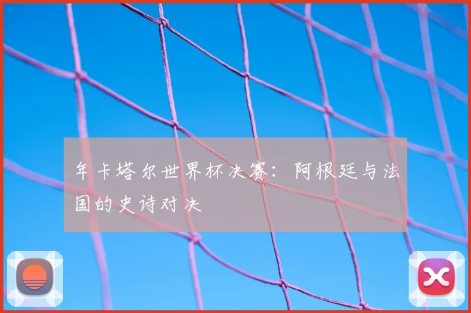 年卡塔尔世界杯决赛:阿根廷与法国的史诗对决