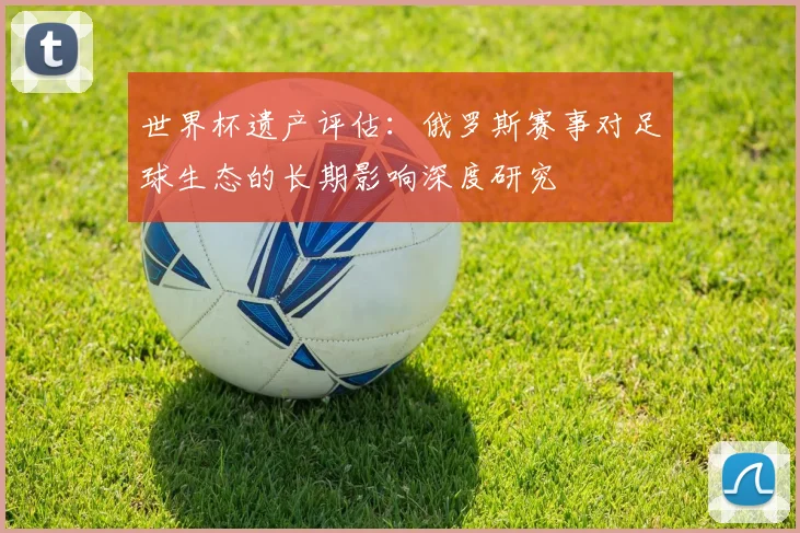 世界杯遗产评估：俄罗斯赛事对足球生态的长期影响深度研究
