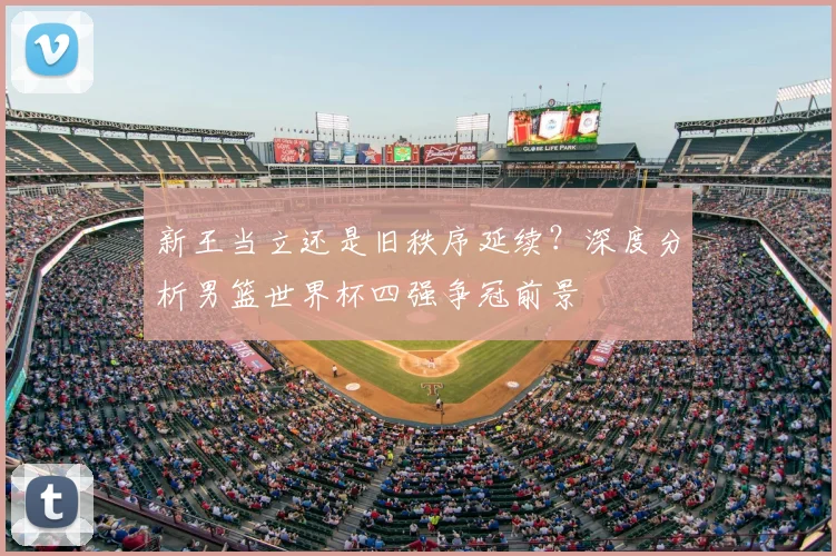 新王当立还是旧秩序延续？深度分析男篮世界杯四强争冠前景