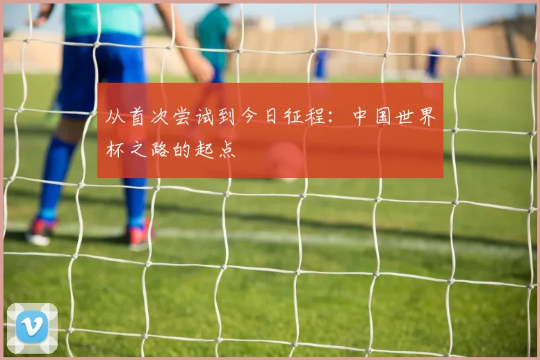 从首次尝试到今日征程：中国世界杯之路的起点