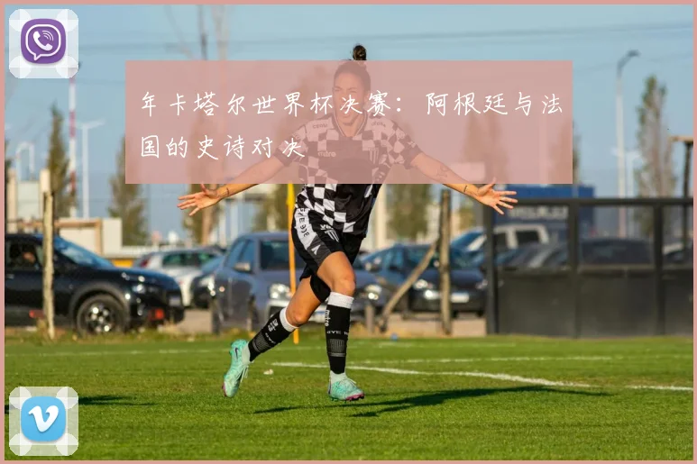年卡塔尔世界杯决赛:阿根廷与法国的史诗对决