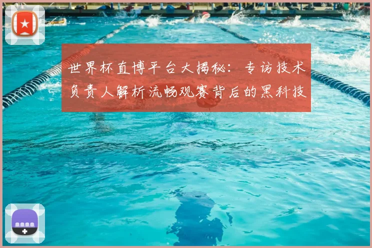 世界杯直博平台大揭秘:专访技术负责人解析流畅观赛背后的黑科技