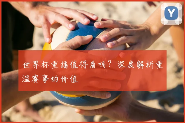 世界杯重播值得看吗？深度解析重温赛事的价值