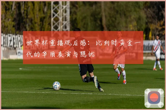 世界杯重播观后感：比利时黄金一代的华丽表演与隐忧