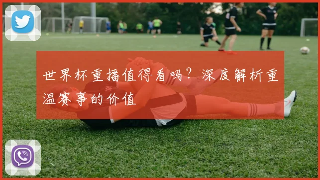 世界杯重播值得看吗？深度解析重温赛事的价值