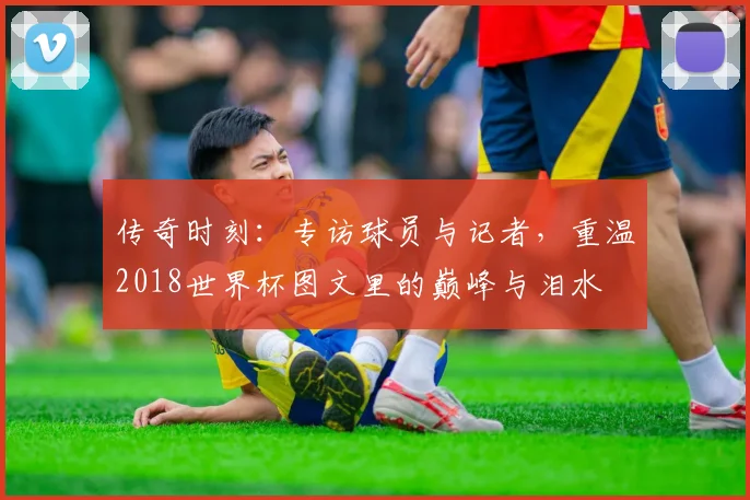 传奇时刻：专访球员与记者，重温2018世界杯图文里的巅峰与泪水