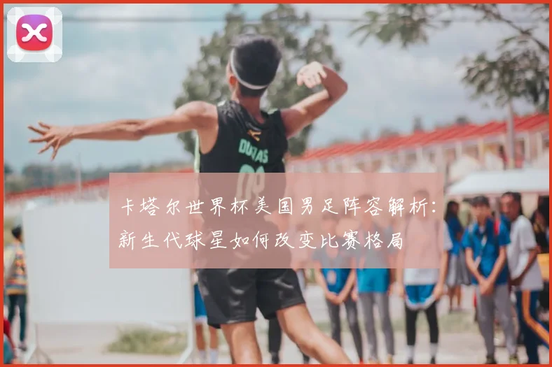 卡塔尔世界杯美国男足阵容解析：新生代球星如何改变比赛格局