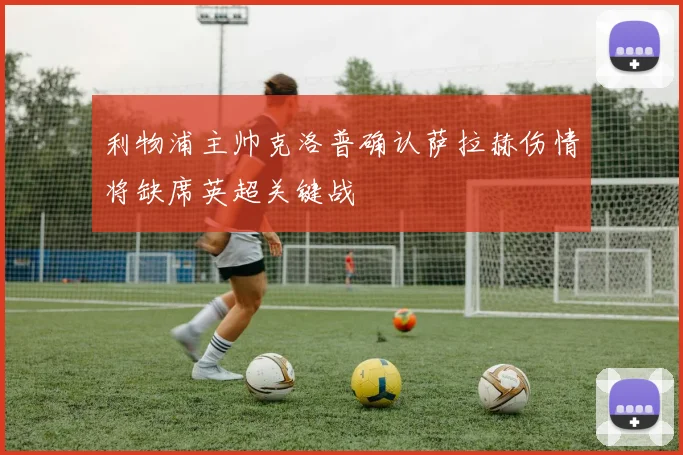 利物浦主帅克洛普确认萨拉赫伤情将缺席英超关键战