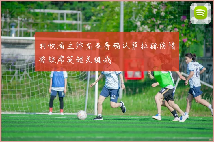 利物浦主帅克洛普确认萨拉赫伤情将缺席英超关键战