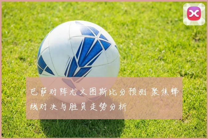 巴萨对阵尤文图斯比分预测 聚焦锋线对决与胜负走势分析