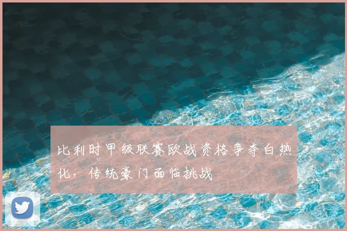 比利时甲级联赛欧战资格争夺白热化，传统豪门面临挑战