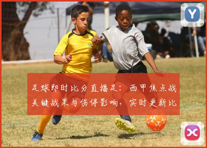 足球即时比分直播足：西甲焦点战关键战果与伤停影响，实时更新比赛进程与数据看点