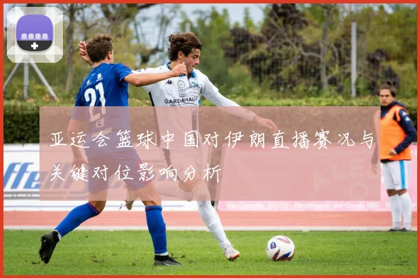 亚运会篮球中国对伊朗直播赛况与关键对位影响分析