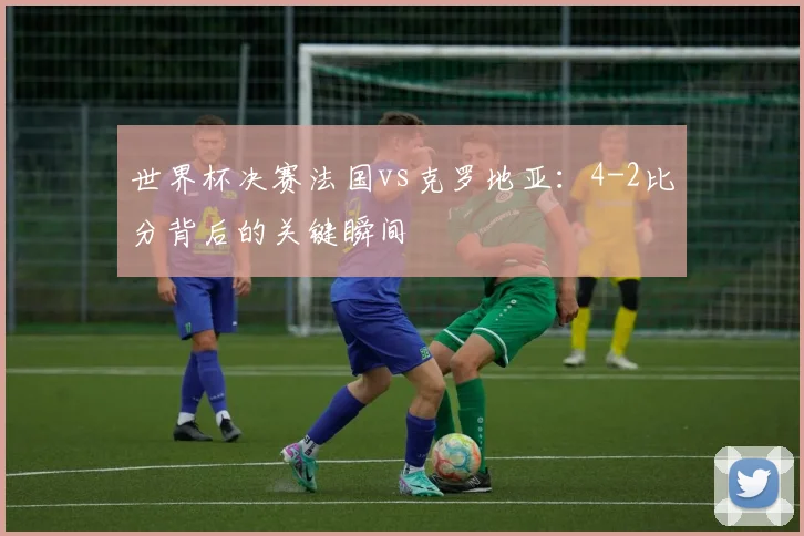 世界杯决赛法国vs克罗地亚:4-2比分背后的关键瞬间