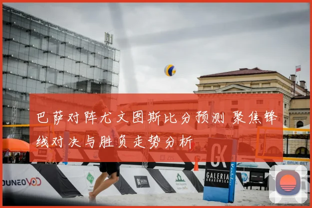 巴萨对阵尤文图斯比分预测 聚焦锋线对决与胜负走势分析