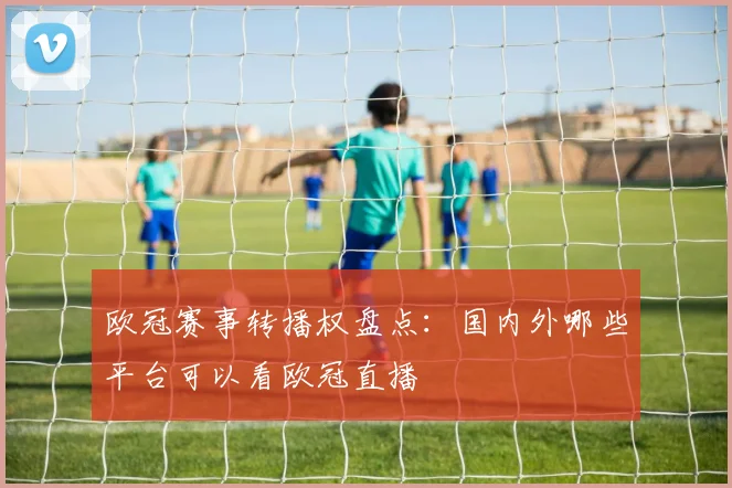 欧冠赛事转播权盘点：国内外哪些平台可以看欧冠直播
