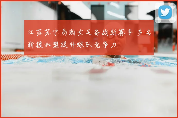 江苏苏宁易购女足备战新赛季 多名新援加盟提升球队竞争力