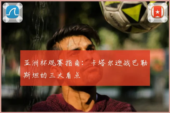 亚洲杯观赛指南：卡塔尔迎战巴勒斯坦的三大看点
