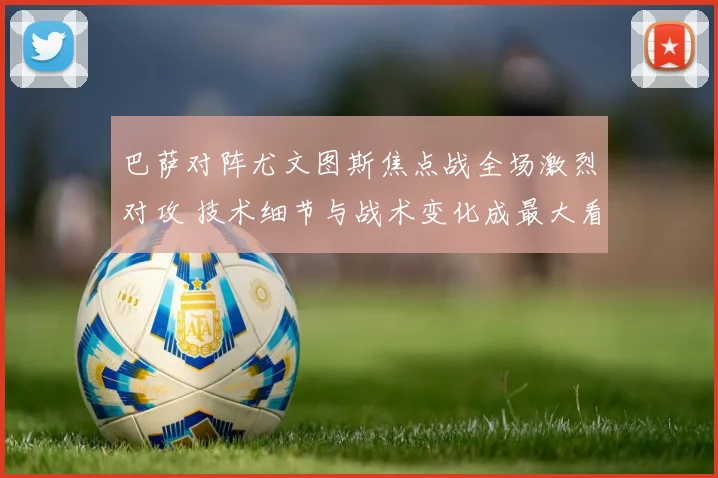巴萨对阵尤文图斯焦点战全场激烈对攻 技术细节与战术变化成最大看点