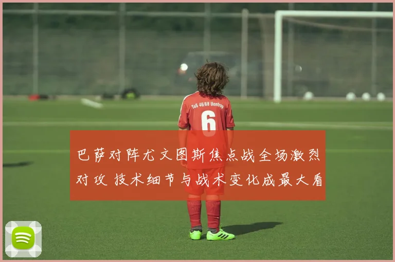 巴萨对阵尤文图斯焦点战全场激烈对攻 技术细节与战术变化成最大看点