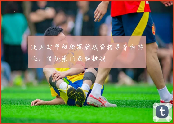 比利时甲级联赛欧战资格争夺白热化，传统豪门面临挑战