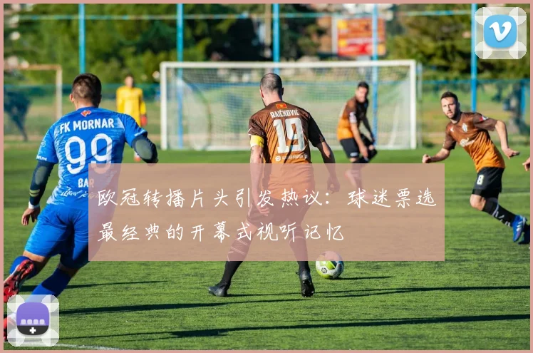 欧冠转播片头引发热议：球迷票选最经典的开幕式视听记忆