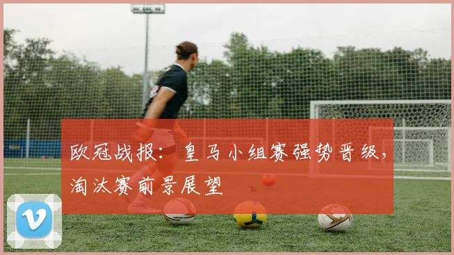 欧冠战报：皇马小组赛强势晋级，淘汰赛前景展望